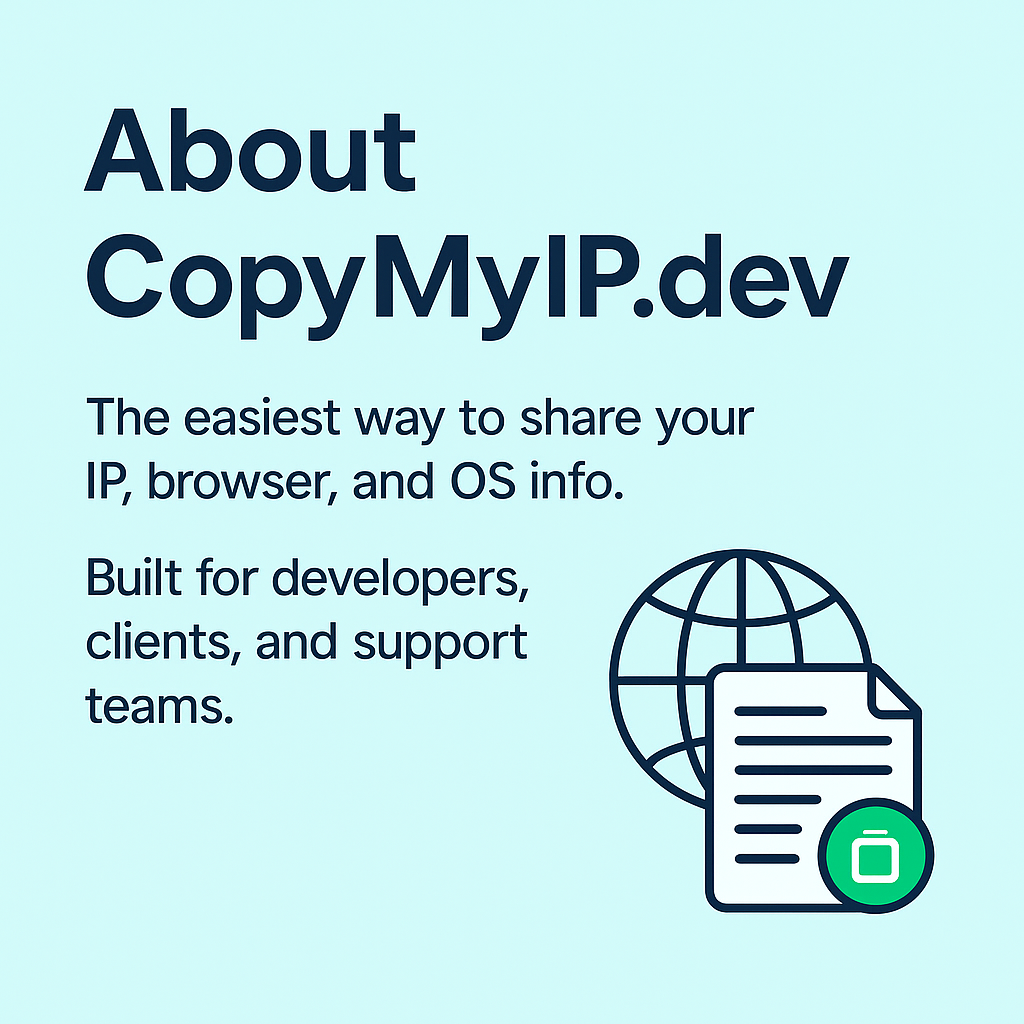 About CopyMylP.dev The easiest way to share your IP, browser, and OS info. Built for developers, clients, and support teams.