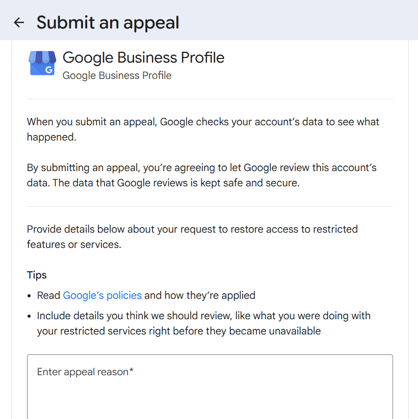 Submit an appeal
• Google Business Profile
G
Google Business Profile
When you submit an appeal, Google checks your account's data to see what happened.
By submitting an appeal, you're agreeing to let Google review this account's data. The data that Google reviews is kept safe and secure.
Provide details below about your request to restore access to restricted features or services.
Tips
• Read Google's policies and how they're applied
• Include details you think we should review, like what you were doing with your restricted services right before they became unavailable